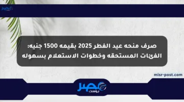 صرف منحة عيد الفطر 2025 بقيمة 1500 جنيه: الفئات المستحقة وخطوات الاستعلام بسهولة
